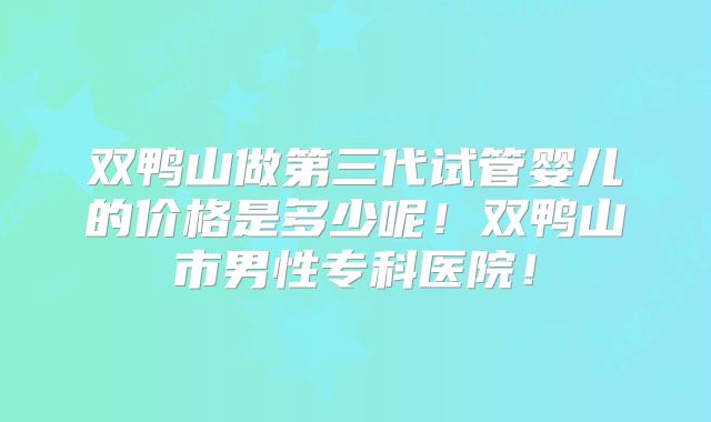 双鸭山做第三代试管婴儿的价格是多少呢！双鸭山市男性专科医院！