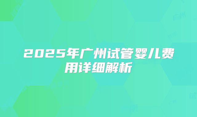 2025年广州试管婴儿费用详细解析