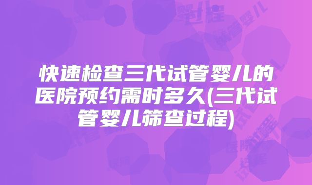 快速检查三代试管婴儿的医院预约需时多久(三代试管婴儿筛查过程)