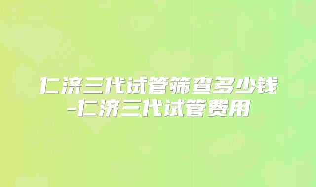 仁济三代试管筛查多少钱-仁济三代试管费用