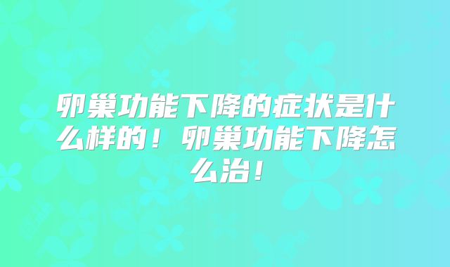 卵巢功能下降的症状是什么样的！卵巢功能下降怎么治！