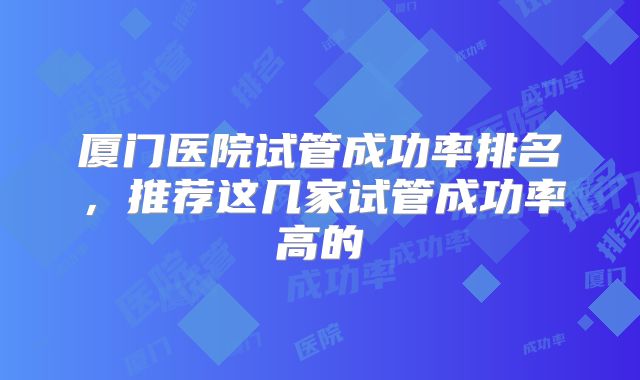 厦门医院试管成功率排名,推荐这几家试管成功率高的