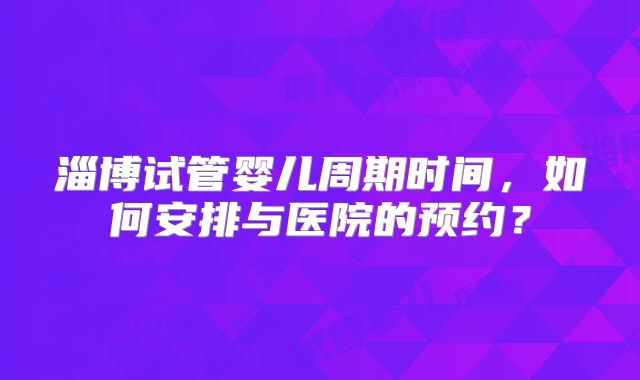 淄博试管婴儿周期时间，如何安排与医院的预约？