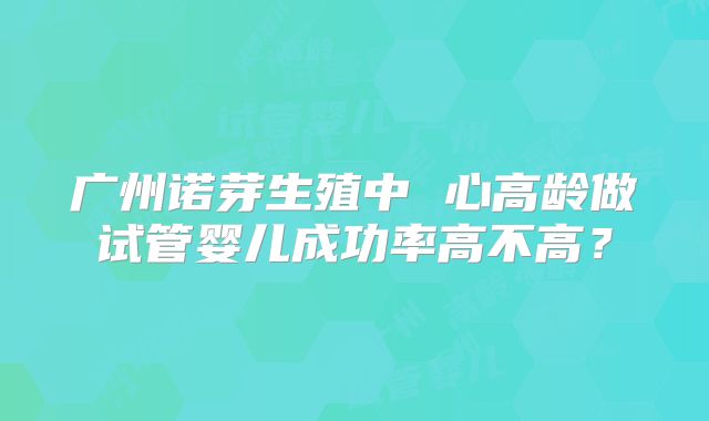 广州诺芽生殖中 心高龄做试管婴儿成功率高不高？
