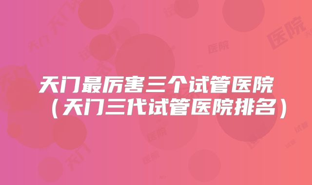 天门最厉害三个试管医院（天门三代试管医院排名）