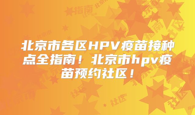 北京市各区HPV疫苗接种点全指南！北京市hpv疫苗预约社区！