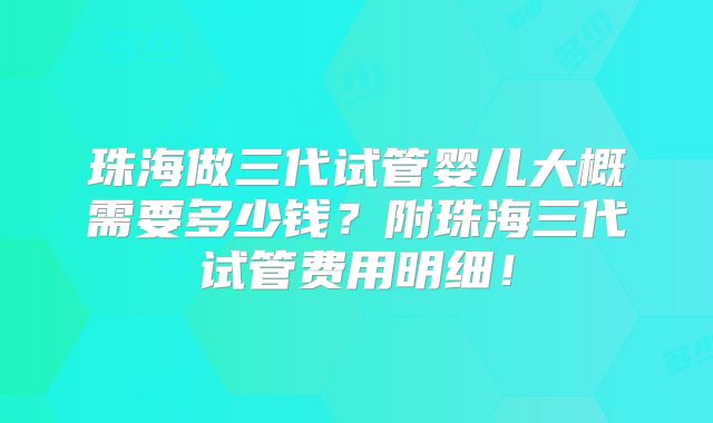 珠海做三代试管婴儿大概需要多少钱?附珠海三代试管费用明细!