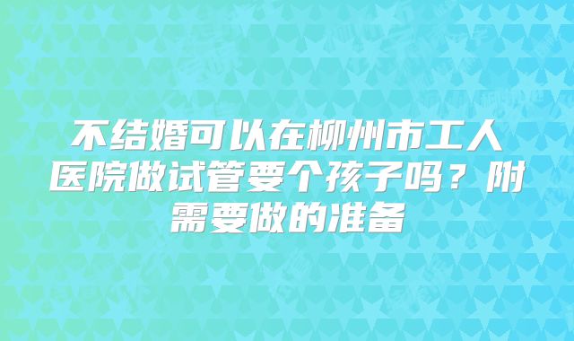 不结婚可以在柳州市工人医院做试管要个孩子吗？附需要做的准备