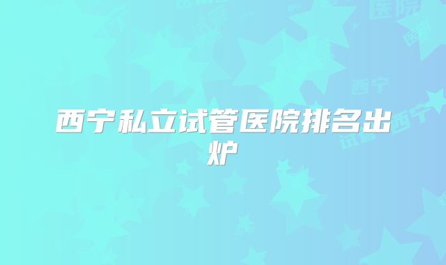 西宁私立试管医院排名出炉