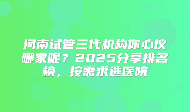 河南试管三代机构你心仪哪家呢？2025分享排名榜，按需求选医院