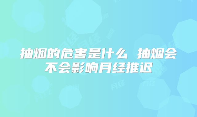 抽烟的危害是什么 抽烟会不会影响月经推迟