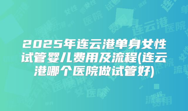 2025年连云港单身女性试管婴儿费用及流程(连云港哪个医院做试管好)