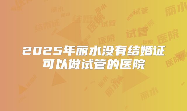 2025年丽水没有结婚证可以做试管的医院