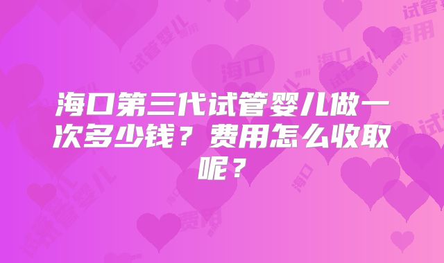 海口第三代试管婴儿做一次多少钱？费用怎么收取呢？