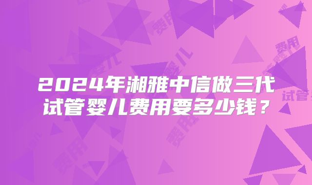 2024年湘雅中信做三代试管婴儿费用要多少钱?