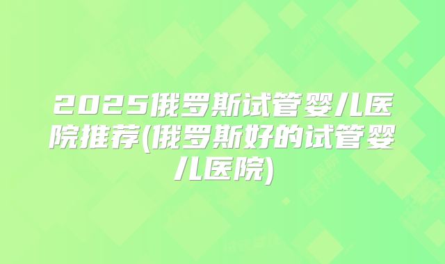 2025俄罗斯试管婴儿医院推荐(俄罗斯好的试管婴儿医院)