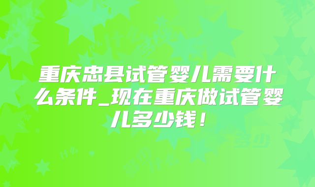 重庆忠县试管婴儿需要什么条件_现在重庆做试管婴儿多少钱!