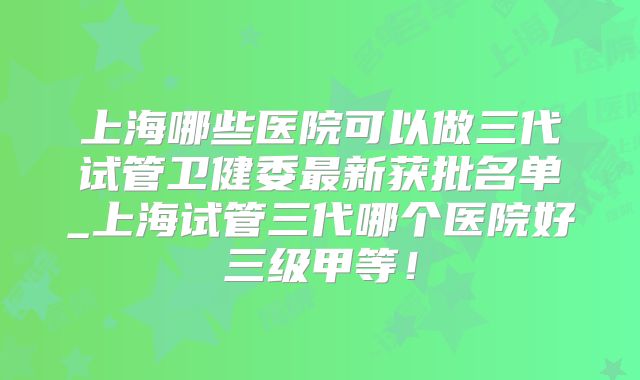 上海哪些医院可以做三代试管卫健委最新获批名单_上海试管三代哪个医院好三级甲等!