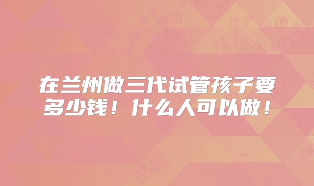 在兰州做三代试管孩子要多少钱！什么人可以做！