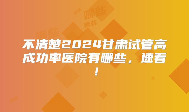 不清楚2024甘肃试管高成功率医院有哪些，速看！