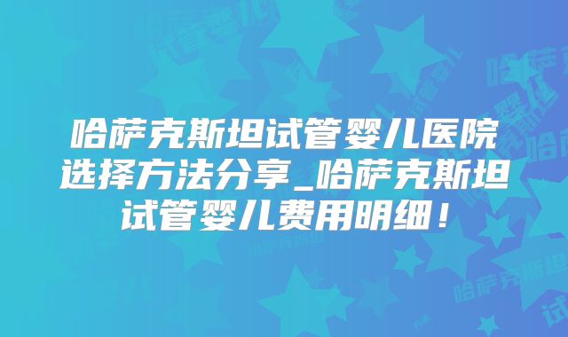 哈萨克斯坦试管婴儿医院选择方法分享_哈萨克斯坦试管婴儿费用明细！