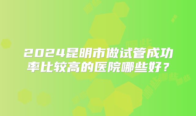 2024昆明市做试管成功率比较高的医院哪些好？