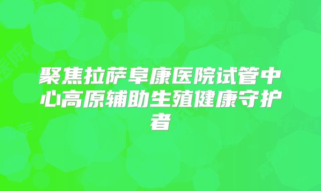 聚焦拉萨阜康医院试管中心高原辅助生殖健康守护者