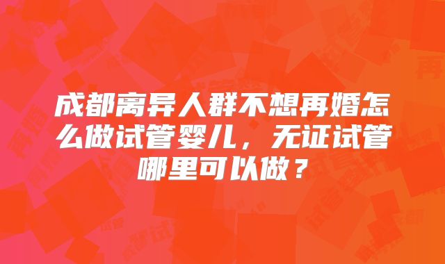 成都离异人群不想再婚怎么做试管婴儿,无证试管哪里可以做?