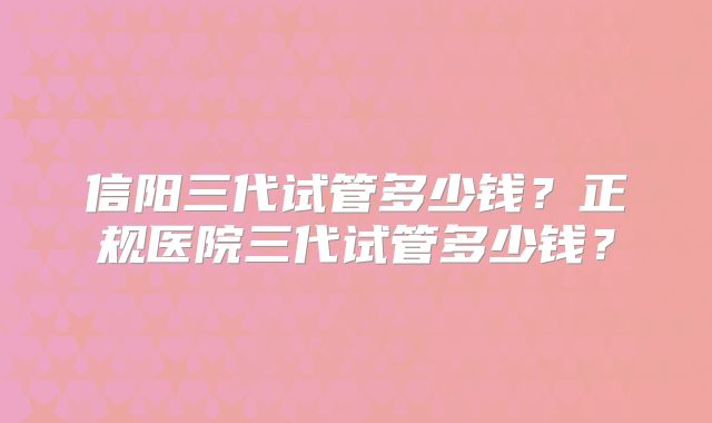 信阳三代试管多少钱？正规医院三代试管多少钱？