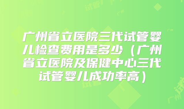 广州省立医院三代试管婴儿检查费用是多少(广州省立医院及保健中心三代试管婴儿成功率高)