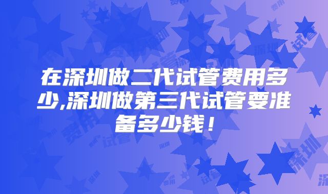 在深圳做二代试管费用多少,深圳做第三代试管要准备多少钱!