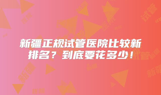 新疆正规试管医院比较新排名?到底要花多少!