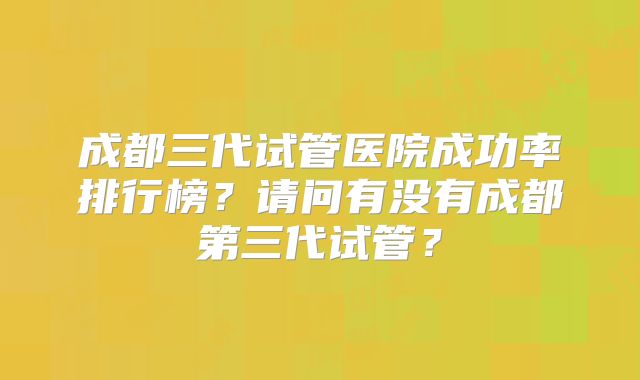 成都三代试管医院成功率排行榜？请问有没有成都第三代试管？