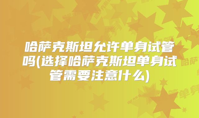 哈萨克斯坦允许单身试管吗(选择哈萨克斯坦单身试管需要注意什么)
