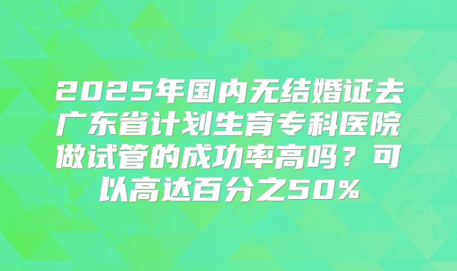 2025年国内无结婚证去广东省计划生育专科医院做试管的成功率高吗？可以高达百分之50%