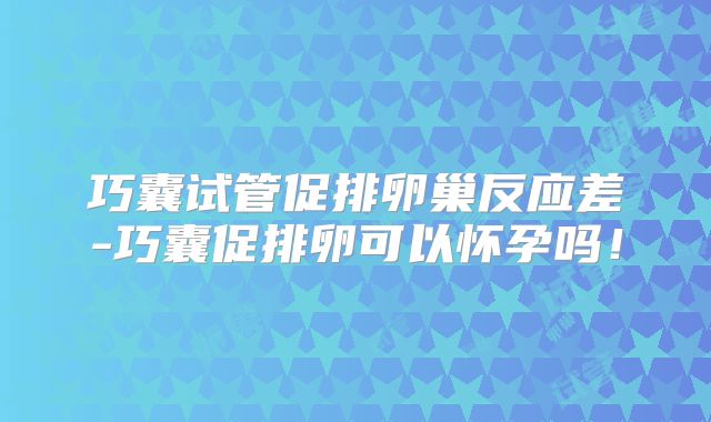 巧囊试管促排卵巢反应差-巧囊促排卵可以怀孕吗!