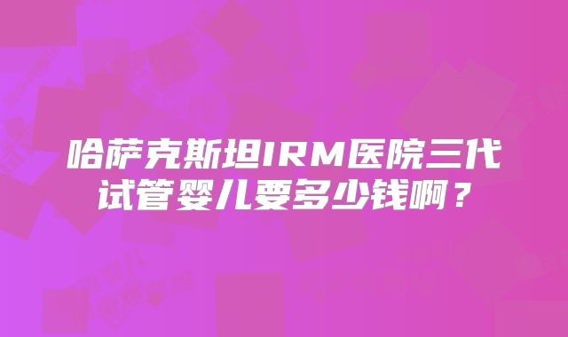 哈萨克斯坦IRM医院三代试管婴儿要多少钱啊?