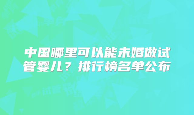 中国哪里可以能未婚做试管婴儿？排行榜名单公布