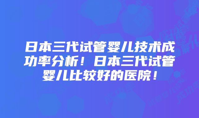日本三代试管婴儿技术成功率分析！日本三代试管婴儿比较好的医院！