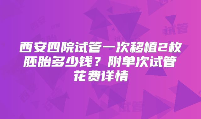 西安四院试管一次移植2枚胚胎多少钱？附单次试管花费详情