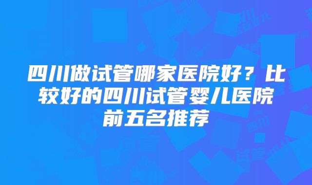 四川做试管哪家医院好?比较好的四川试管婴儿医院前五名推荐