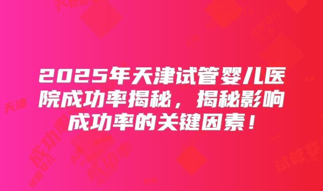 2025年天津试管婴儿医院成功率揭秘,揭秘影响成功率的关键因素!