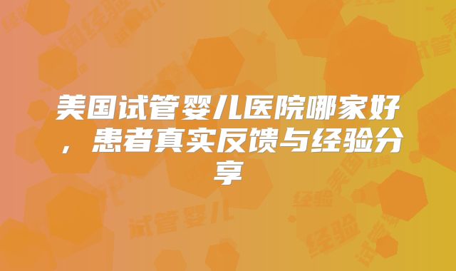 美国试管婴儿医院哪家好，患者真实反馈与经验分享