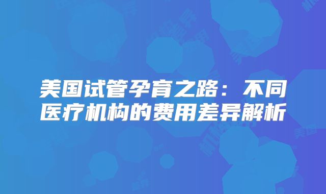 美国试管孕育之路:不同医疗机构的费用差异解析