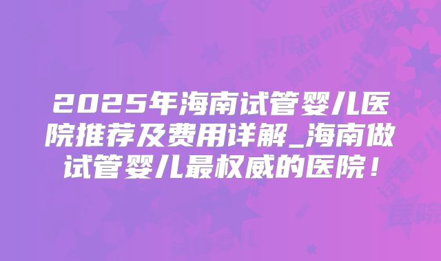 2025年海南试管婴儿医院推荐及费用详解_海南做试管婴儿最权威的医院！