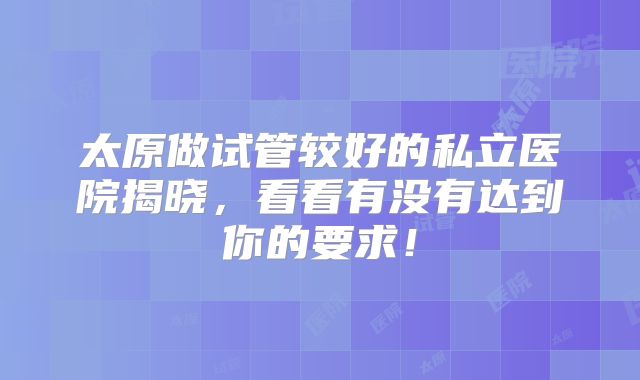 太原做试管较好的私立医院揭晓，看看有没有达到你的要求！