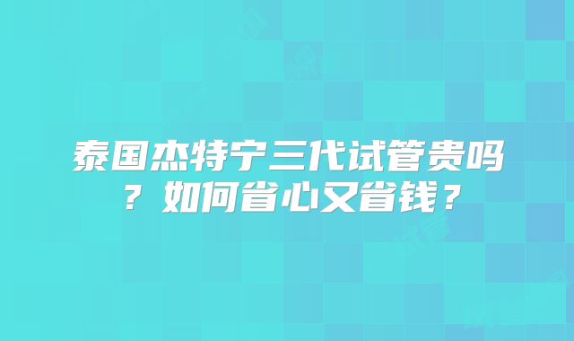 泰国杰特宁三代试管贵吗？如何省心又省钱？