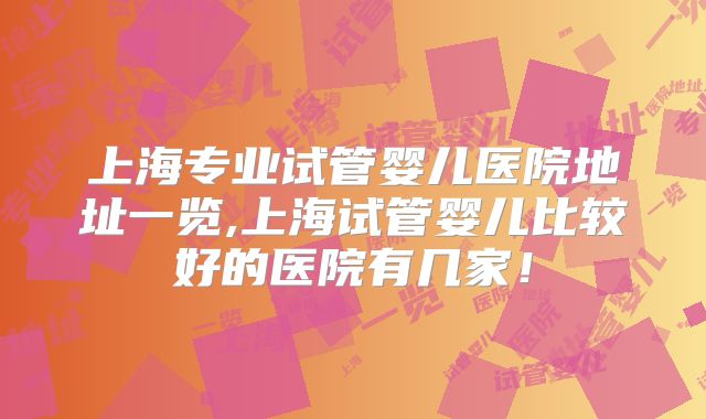 上海专业试管婴儿医院地址一览,上海试管婴儿比较好的医院有几家！