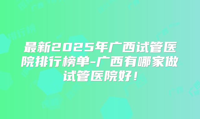 最新2025年广西试管医院排行榜单-广西有哪家做试管医院好!