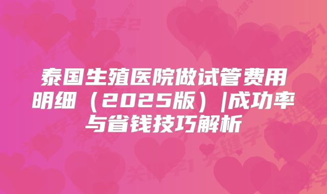 泰国生殖医院做试管费用明细（2025版）|成功率与省钱技巧解析